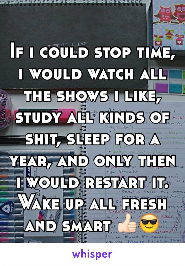 If i could stop time, i would watch all the shows i like, study all kinds of shit, sleep for a year, and only then i would restart it. Wake up all fresh and smart 👍🏻😎