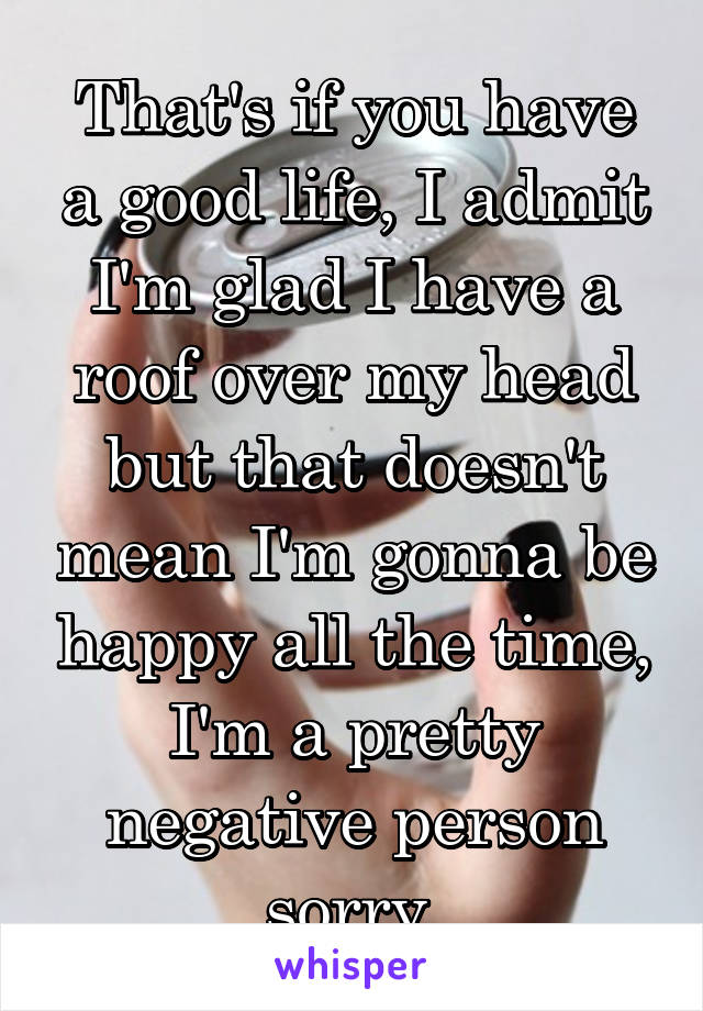 That's if you have a good life, I admit I'm glad I have a roof over my head but that doesn't mean I'm gonna be happy all the time, I'm a pretty negative person sorry 