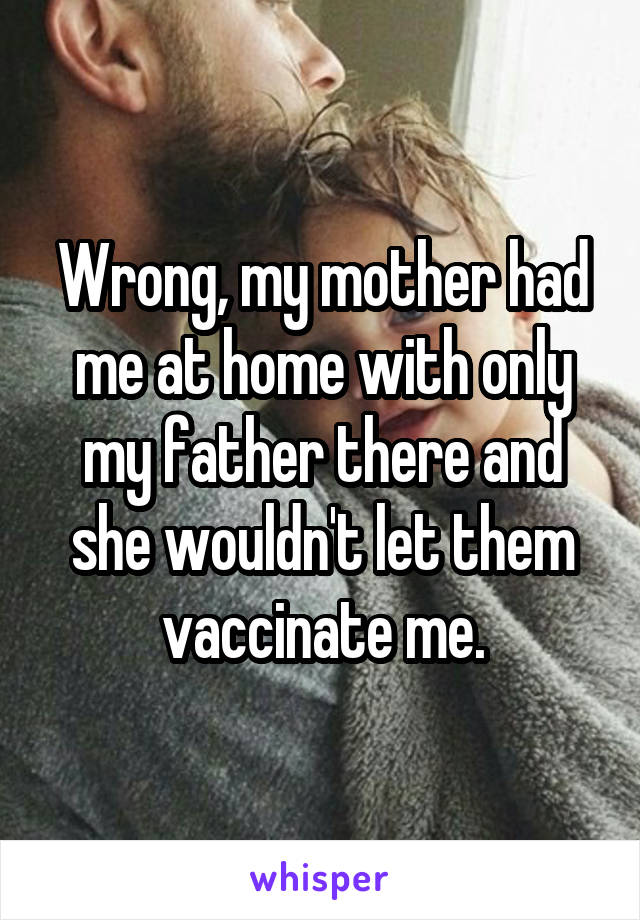 Wrong, my mother had me at home with only my father there and she wouldn't let them vaccinate me.