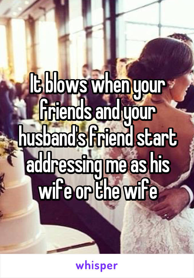 It blows when your friends and your husband's friend start addressing me as his wife or the wife