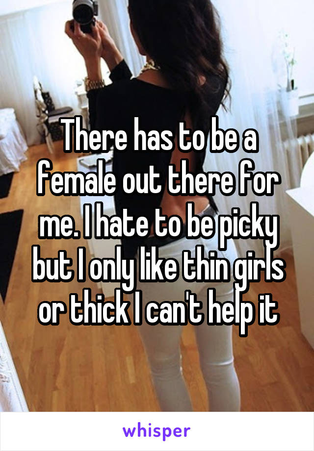 There has to be a female out there for me. I hate to be picky but I only like thin girls or thick I can't help it