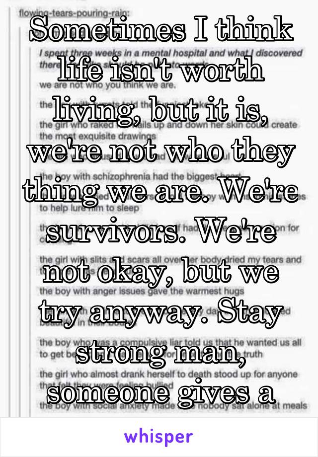 Sometimes I think life isn't worth living, but it is, we're not who they thing we are. We're survivors. We're not okay, but we try anyway. Stay strong man, someone gives a fuck I promise 