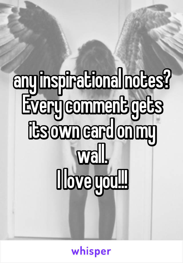 any inspirational notes? Every comment gets its own card on my wall.
I love you!!!