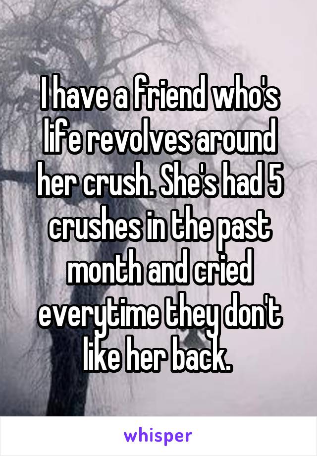 I have a friend who's life revolves around her crush. She's had 5 crushes in the past month and cried everytime they don't like her back. 