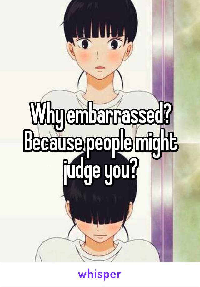 Why embarrassed? Because people might judge you?