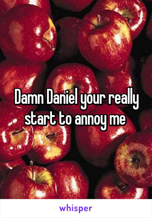 Damn Daniel your really start to annoy me 