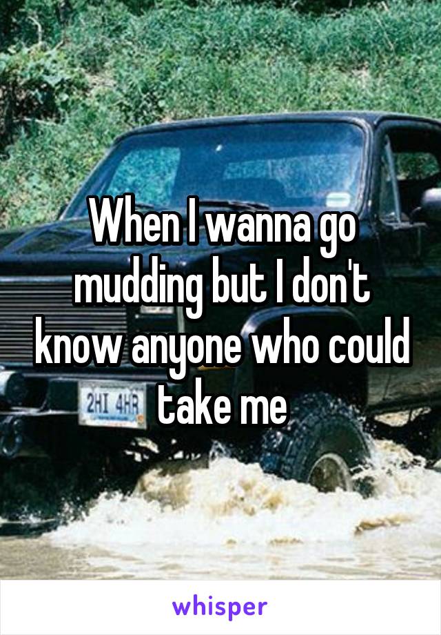 When I wanna go mudding but I don't know anyone who could take me