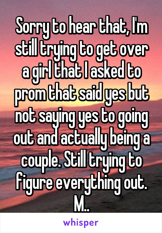 Sorry to hear that, I'm still trying to get over a girl that I asked to prom that said yes but not saying yes to going out and actually being a couple. Still trying to figure everything out. M..