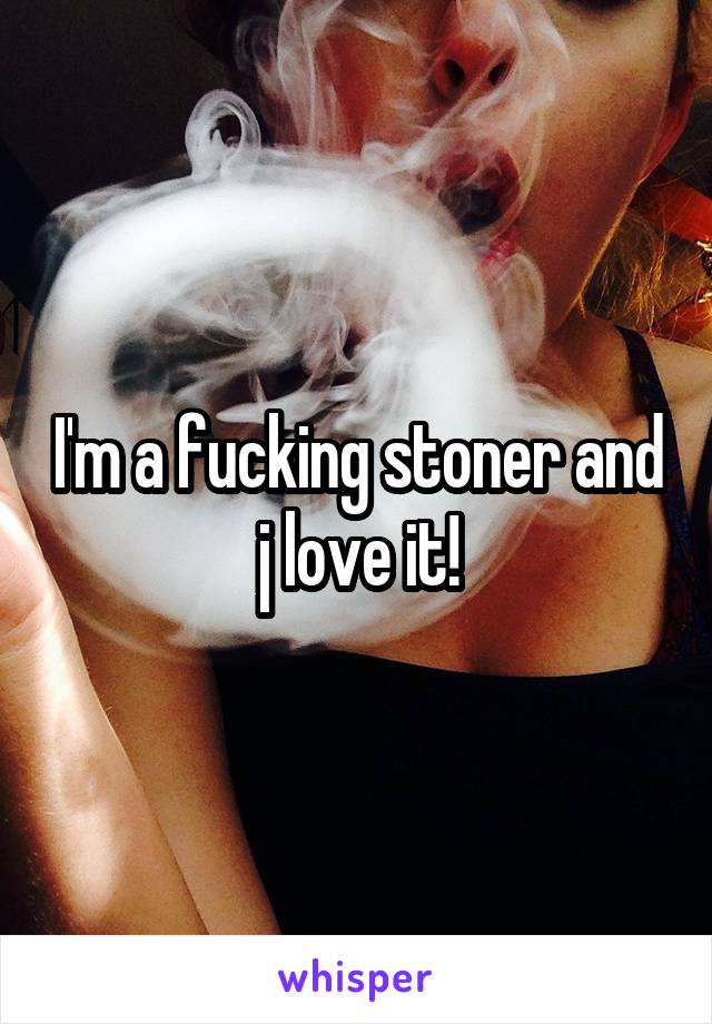 I'm a fucking stoner and j love it!