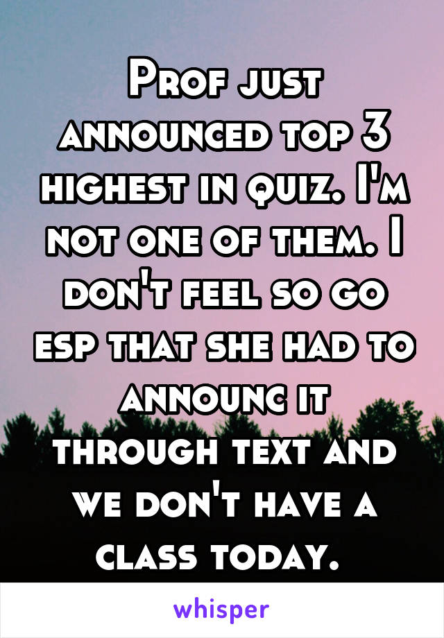 Prof just announced top 3 highest in quiz. I'm not one of them. I don't feel so go esp that she had to announc it through text and we don't have a class today. 