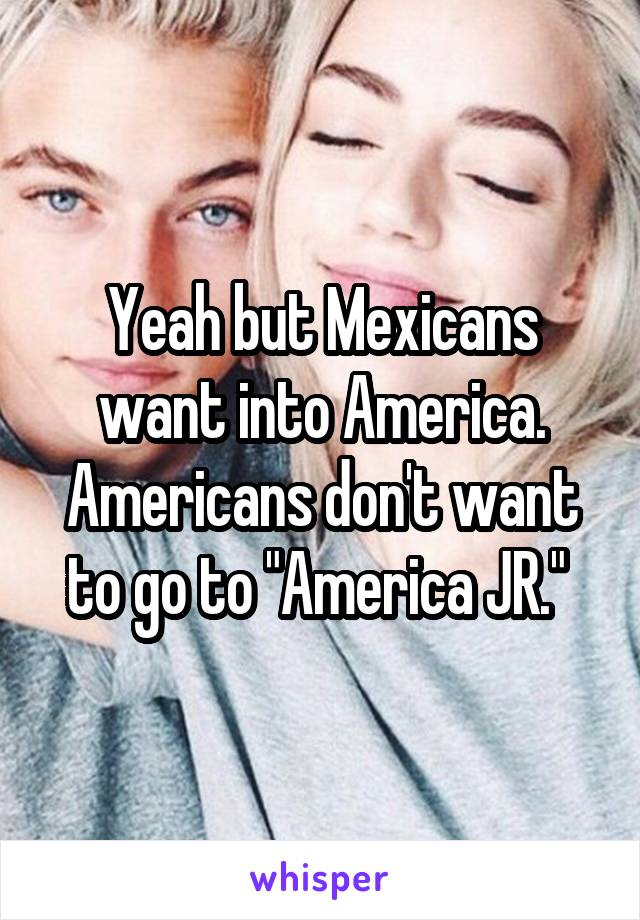 Yeah but Mexicans want into America. Americans don't want to go to "America JR." 