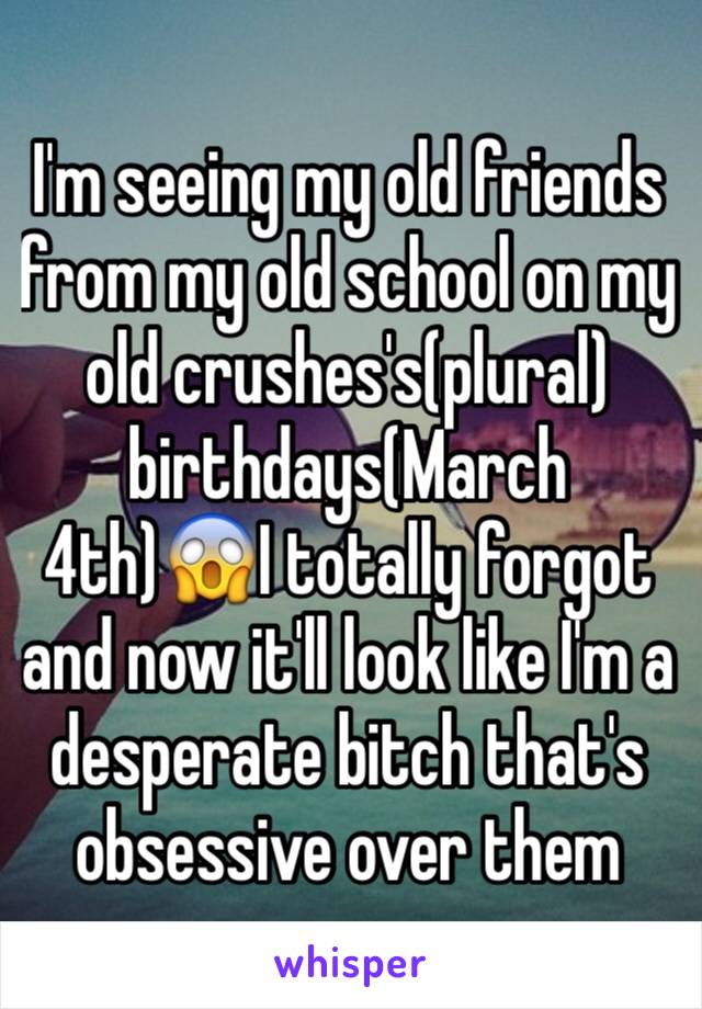 I'm seeing my old friends from my old school on my old crushes's(plural) birthdays(March 4th)😱I totally forgot and now it'll look like I'm a desperate bitch that's obsessive over them