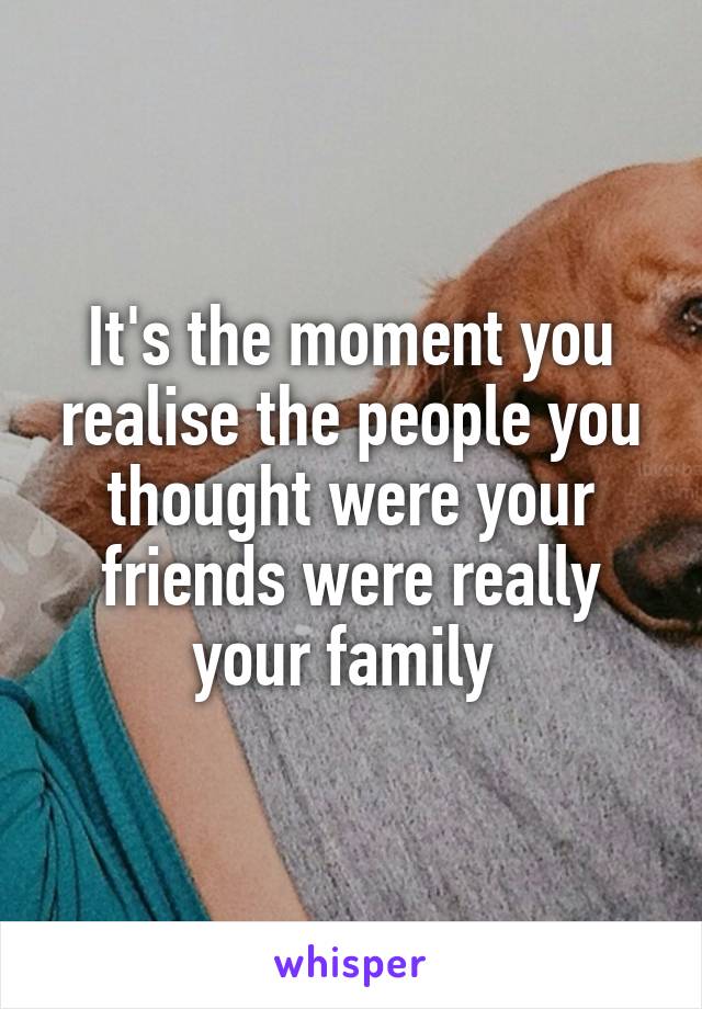 It's the moment you realise the people you thought were your friends were really your family 