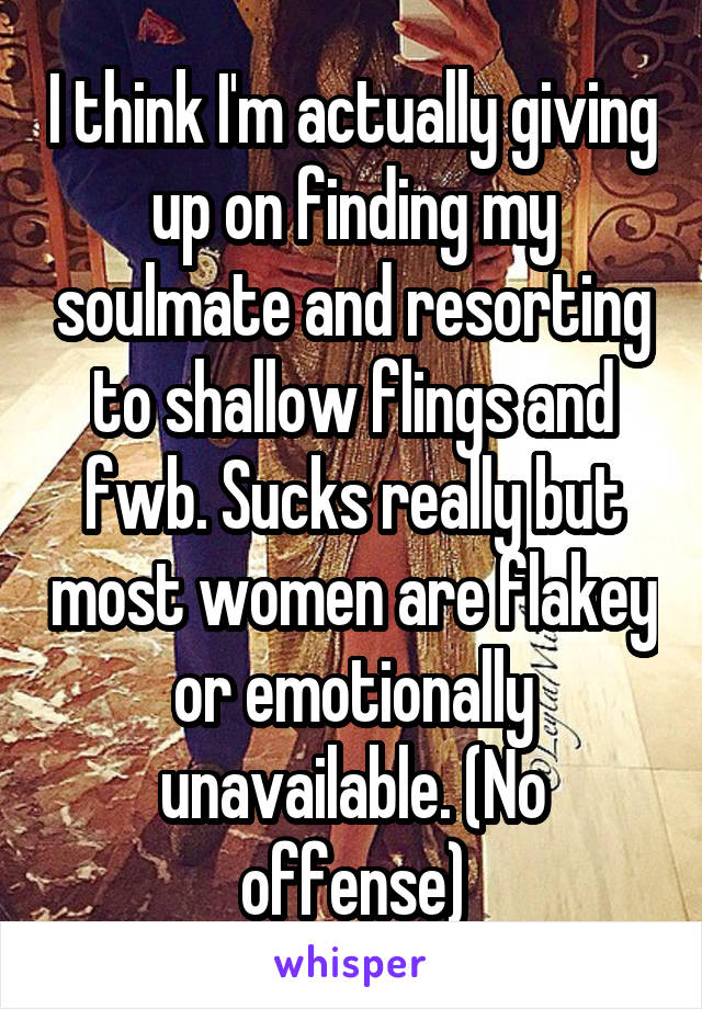 I think I'm actually giving up on finding my soulmate and resorting to shallow flings and fwb. Sucks really but most women are flakey or emotionally unavailable. (No offense)