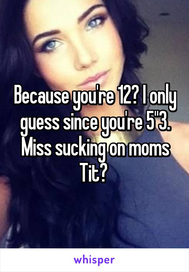 Because you're 12? I only guess since you're 5"3.
Miss sucking on moms Tit? 