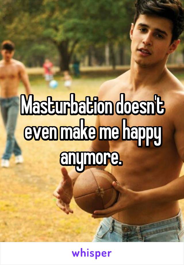 Masturbation doesn't even make me happy anymore. 