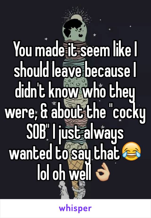 You made it seem like I should leave because I didn't know who they were, & about the "cocky SOB" I just always wanted to say that😂 lol oh well👌🏼