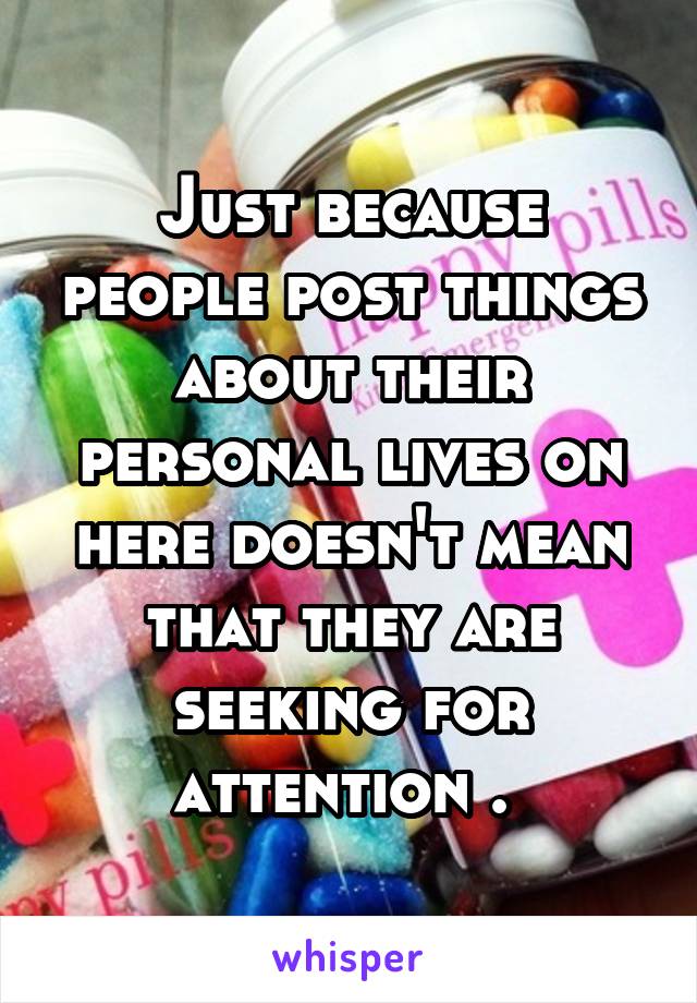 Just because people post things about their personal lives on here doesn't mean that they are seeking for attention . 