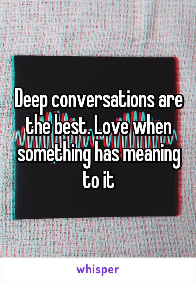 Deep conversations are the best. Love when something has meaning to it