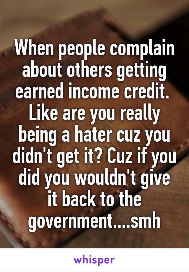 When people complain about others getting earned income credit. 
Like are you really being a hater cuz you didn't get it? Cuz if you did you wouldn't give it back to the government....smh