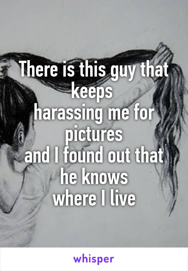 There is this guy that keeps 
harassing me for pictures
and I found out that he knows
where I live