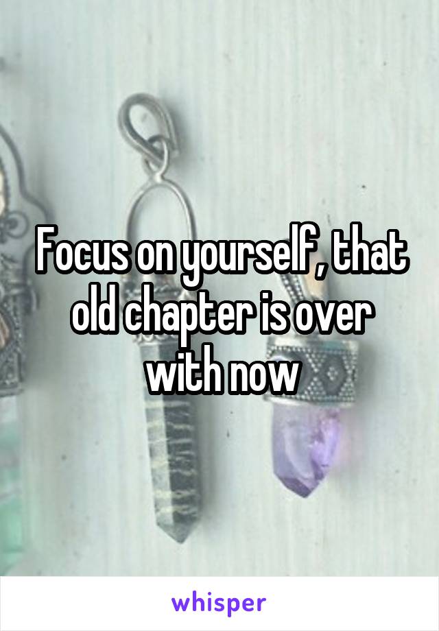 Focus on yourself, that old chapter is over with now