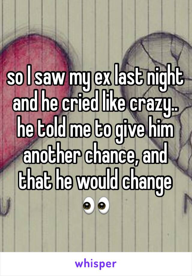 so I saw my ex last night and he cried like crazy.. he told me to give him another chance, and that he would change 👀