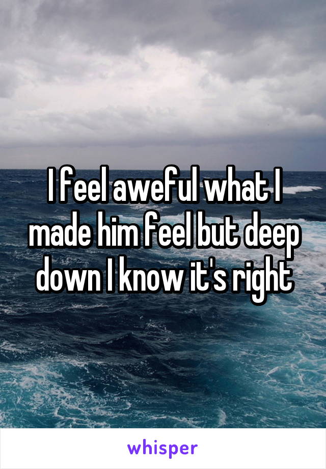 I feel aweful what I made him feel but deep down I know it's right