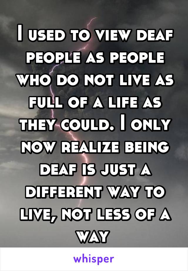 I used to view deaf people as people who do not live as full of a life as they could. I only now realize being deaf is just a different way to live, not less of a way 