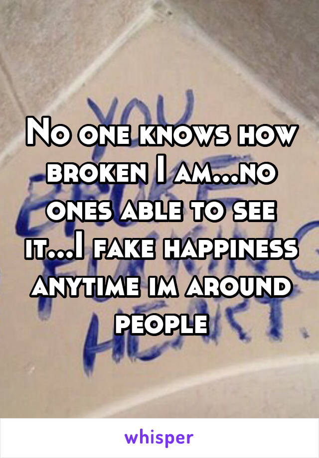 No one knows how broken I am...no ones able to see it...I fake happiness anytime im around people