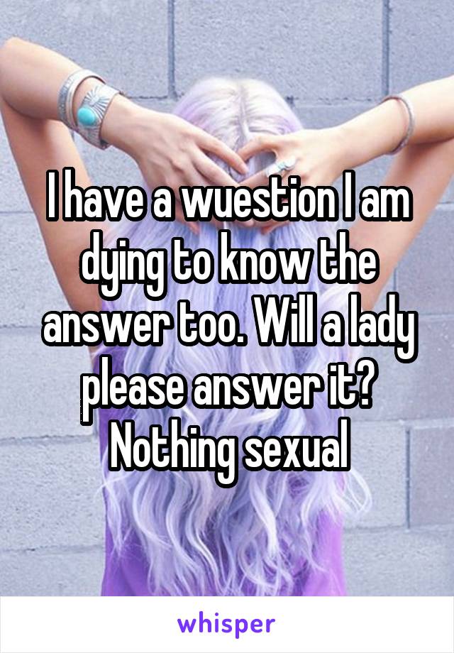 I have a wuestion I am dying to know the answer too. Will a lady please answer it? Nothing sexual