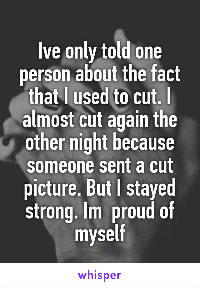 Ive only told one person about the fact that I used to cut. I almost cut again the other night because someone sent a cut picture. But I stayed strong. Im  proud of myself