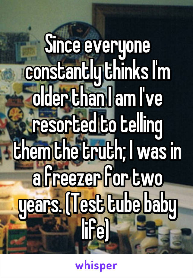 Since everyone constantly thinks I'm older than I am I've resorted to telling them the truth; I was in a freezer for two years. (Test tube baby life) 