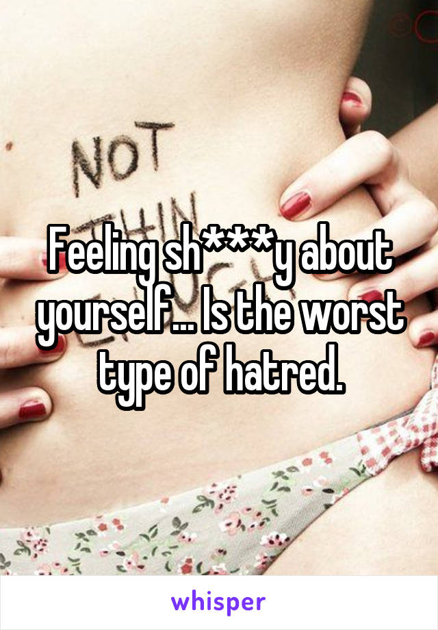 Feeling sh***y about yourself... Is the worst type of hatred.