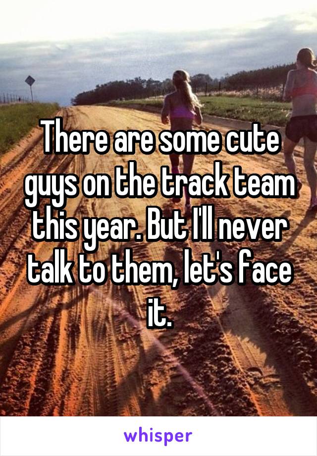 There are some cute guys on the track team this year. But I'll never talk to them, let's face it.