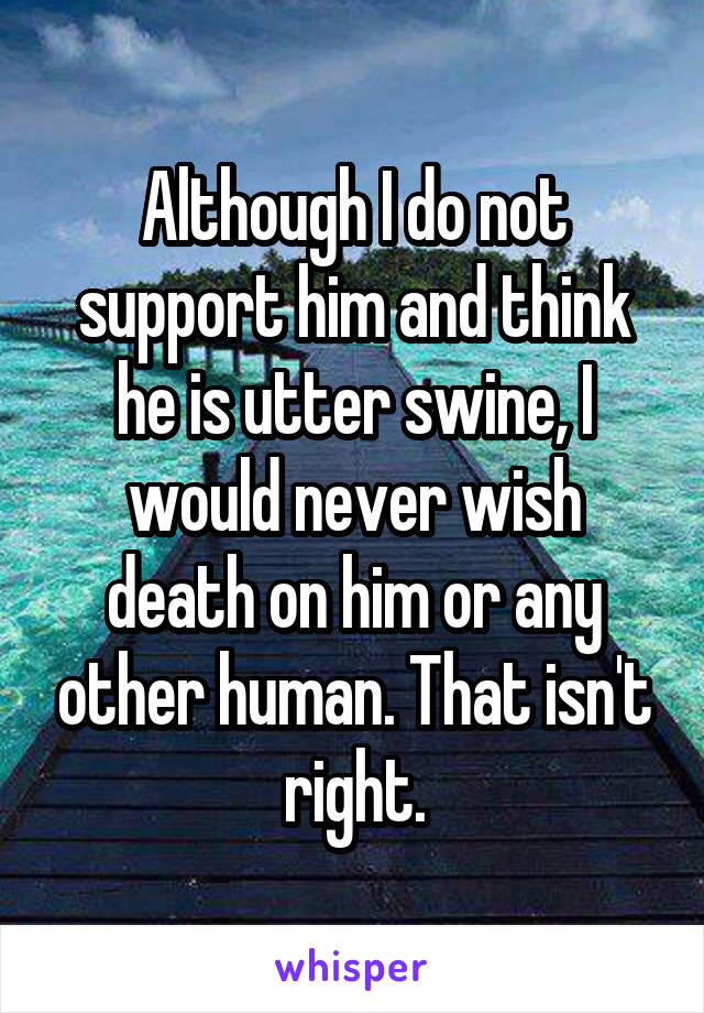 Although I do not support him and think he is utter swine, I would never wish death on him or any other human. That isn't right.