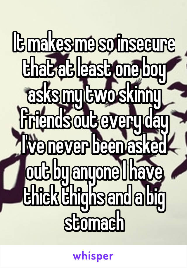 It makes me so insecure that at least one boy asks my two skinny friends out every day I've never been asked out by anyone I have thick thighs and a big stomach