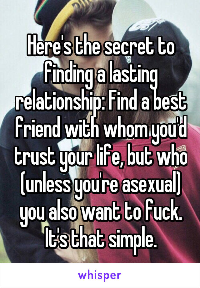 Here's the secret to finding a lasting relationship: Find a best friend with whom you'd trust your life, but who (unless you're asexual) you also want to fuck. It's that simple.