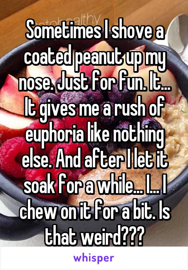 Sometimes I shove a coated peanut up my nose. Just for fun. It... It gives me a rush of euphoria like nothing else. And after I let it soak for a while... I... I chew on it for a bit. Is that weird???