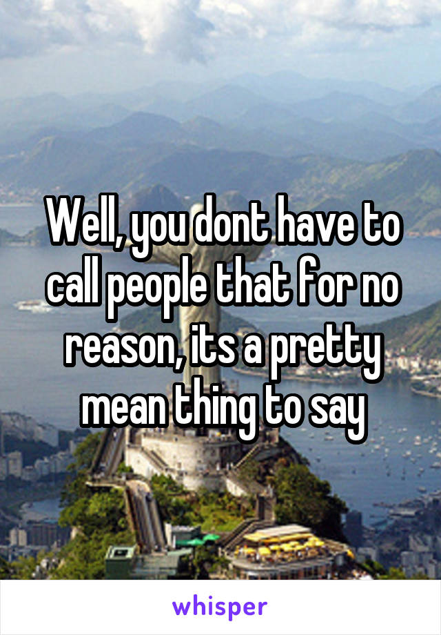 Well, you dont have to call people that for no reason, its a pretty mean thing to say