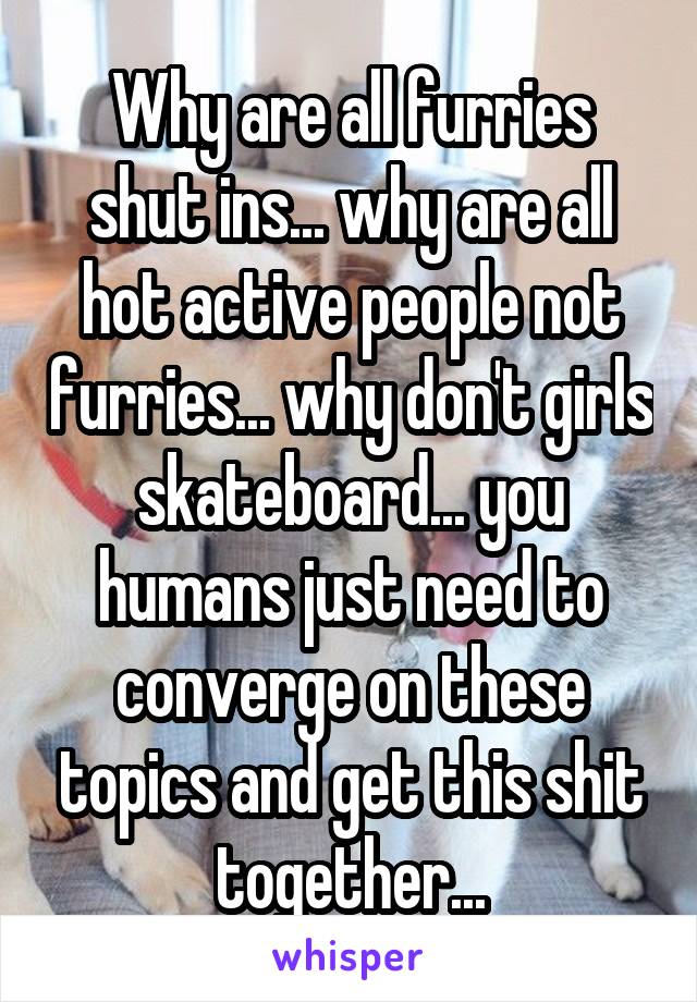 Why are all furries shut ins... why are all hot active people not furries... why don't girls skateboard... you humans just need to converge on these topics and get this shit together...