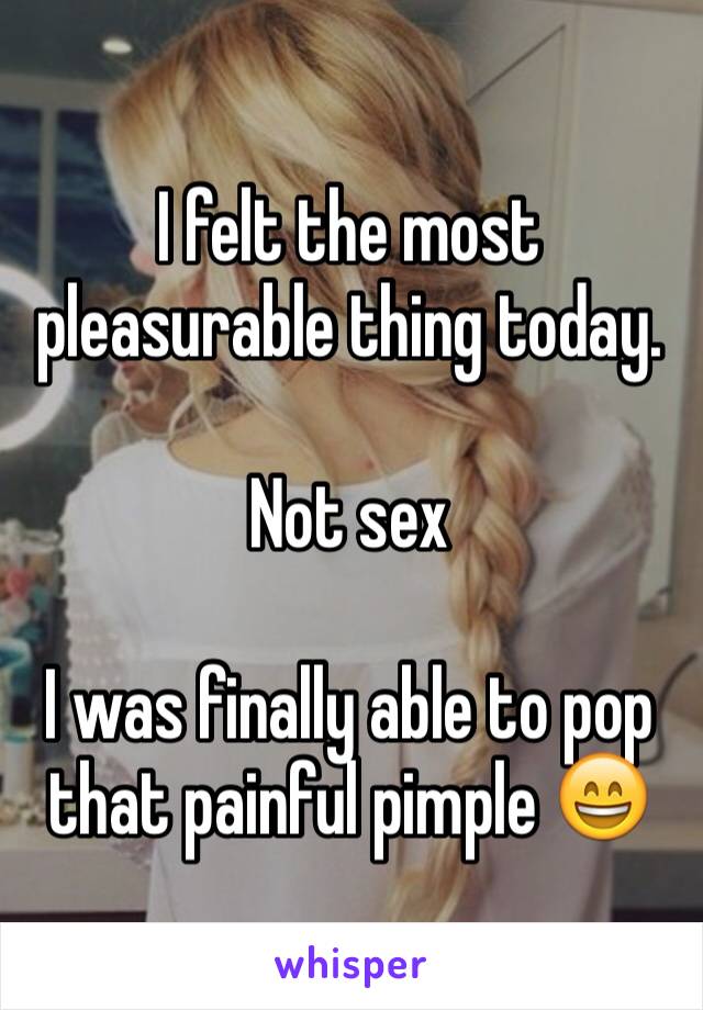 I felt the most pleasurable thing today. 

Not sex

I was finally able to pop that painful pimple 😄