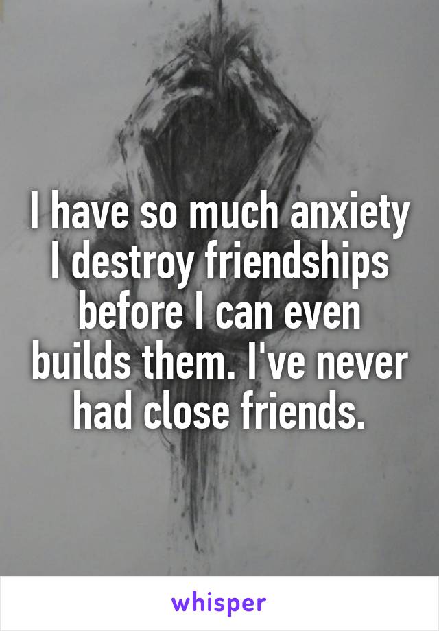 I have so much anxiety I destroy friendships before I can even builds them. I've never had close friends.