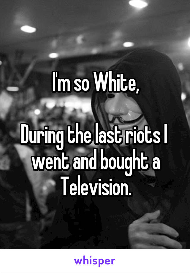 I'm so White,

During the last riots I  went and bought a Television.