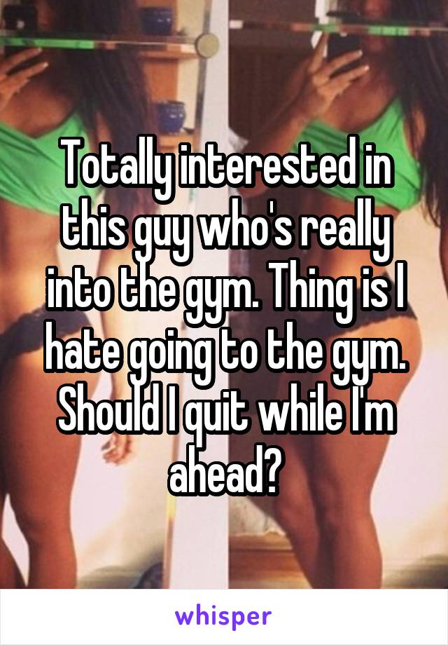 Totally interested in this guy who's really into the gym. Thing is I hate going to the gym. Should I quit while I'm ahead?