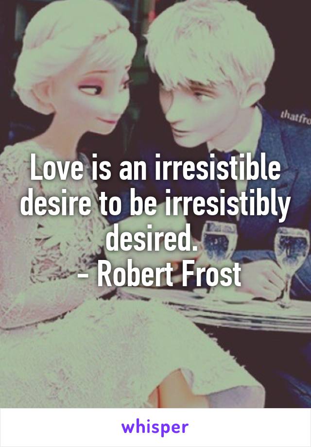 Love is an irresistible desire to be irresistibly desired. 
 - Robert Frost