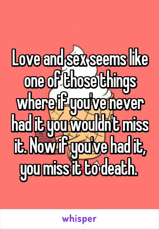 Love and sex seems like one of those things where if you've never had it you wouldn't miss it. Now if you've had it, you miss it to death. 