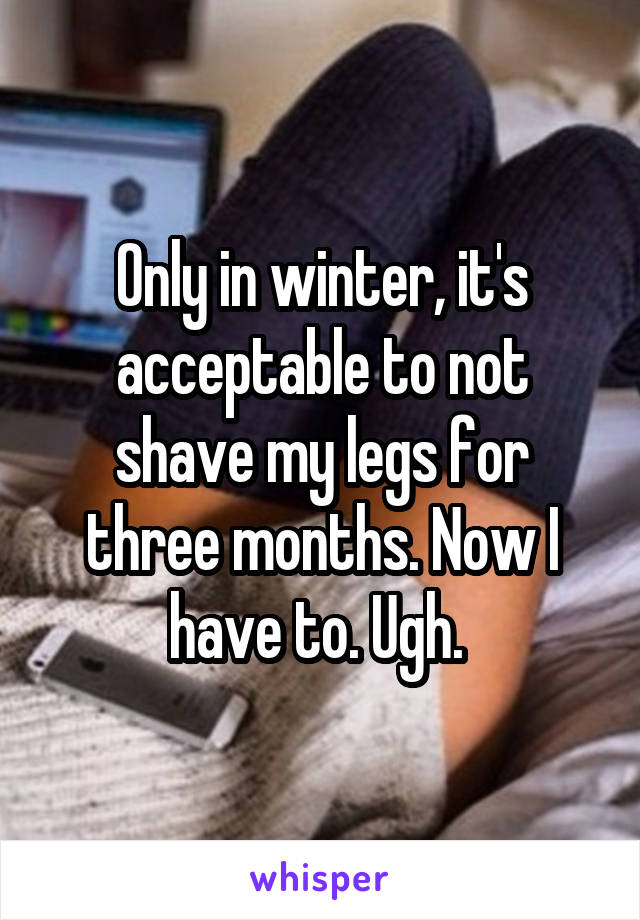 Only in winter, it's acceptable to not shave my legs for three months. Now I have to. Ugh. 