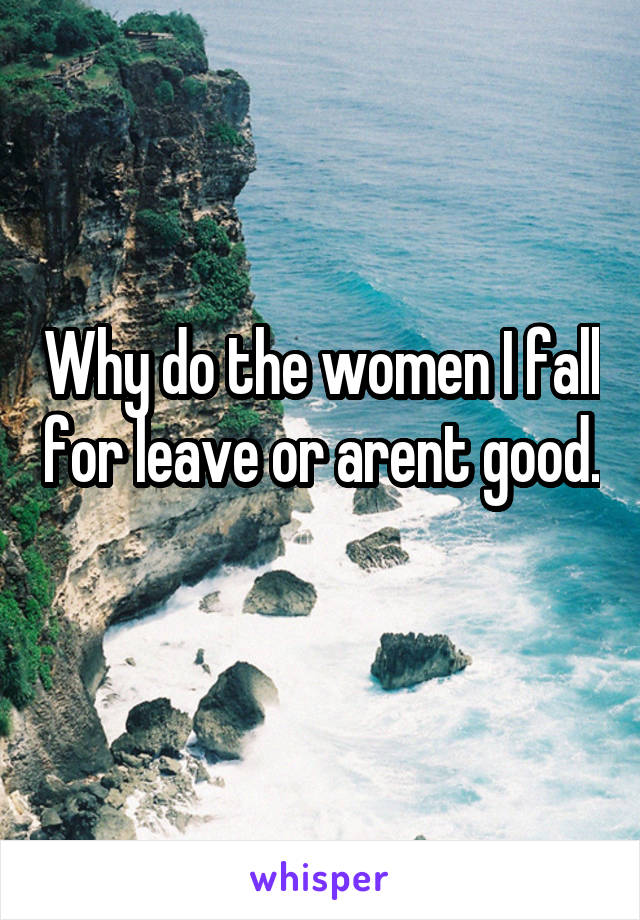 Why do the women I fall for leave or arent good. 