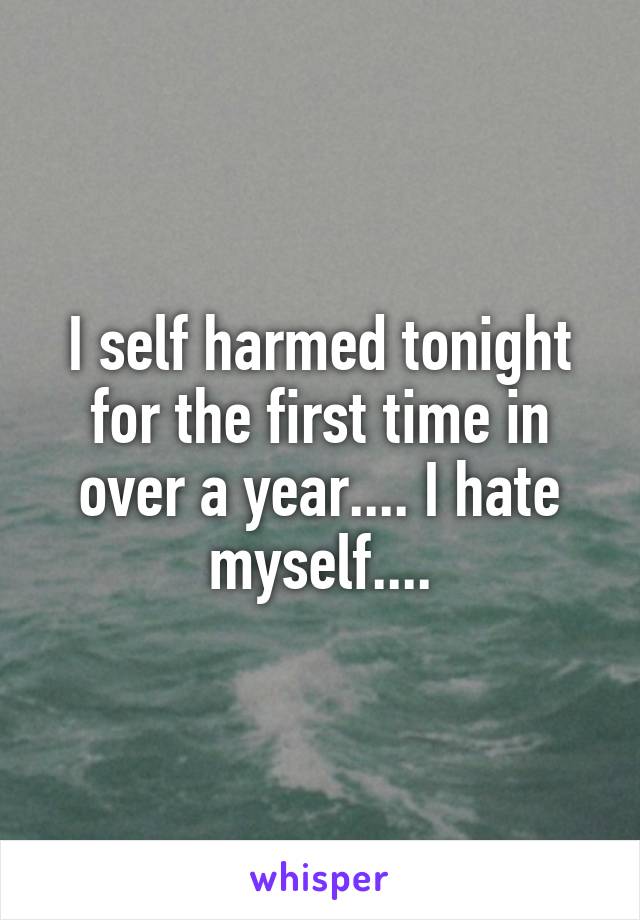 I self harmed tonight for the first time in over a year.... I hate myself....